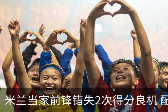 米兰当家前锋错失2次得分良机 配得上800万年薪？